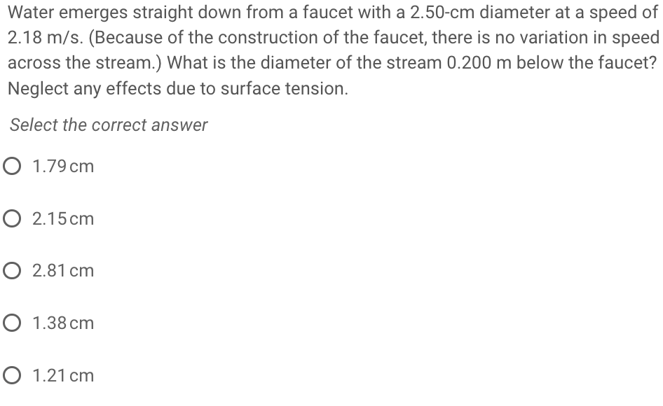 Water emerges straight down from a faucet with a 2.50-cm diameter at a speed of
2.18 m/s. (Because of the construction of the faucet, there is no variation in speed
across the stream.) What is the diameter of the stream 0.200 m below the faucet?
Neglect any effects due to surface tension.
Select the correct answer
O 1.79 cm
O 2.15 cm
O 2.81 cm
O 1.38 cm
O 1.21 cm
