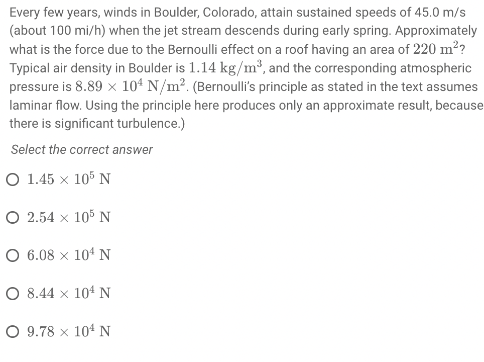 Every few years, winds in Boulder, Colorado, attain sustained speeds of 45.0 m/s
(about 100 mi/h) when the jet stream descends during early spring. Approximately
what is the force due to the Bernoulli effect on a roof having an area of 220 m?
Typical air density in Boulder is 1.14 kg/m³, and the corresponding atmospheric
pressure is 8.89 × 10ª N/m². (Bernoulli's principle as stated in the text assumes
laminar flow. Using the principle here produces only an approximate result, because
there is significant turbulence.)
Select the correct answer
O 1.45 × 105 N
O 2.54 × 105 N
O 6.08 × 104 N
O 8.44 x 104 N
O 9.78 × 104 N
