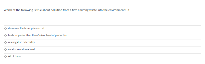 Which of the following is true about pollution from a firm emitting waste into the environment? It
o decreases the firm's private cost
O leads to greater than the efficient level of production
O is a negative externality.
creates an external cost
O All of these
