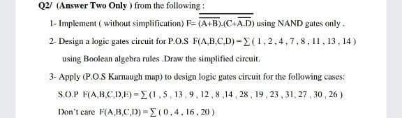 Q2/ (Answer Two Only ) from the following:
1- Implement ( without simplification) F= (A+B).(C+A.D) using NAND gates only.
2- Design a logic gates circuit for P.O.S F(A,B,C,D) =E (1,2,4,7,8, 11,13, 14 )
using Boolean algebra rules .Draw the simplified circuit.
3- Apply (P.O.S Karnaugh map) to design logic gates circuit for the following cases:
S.O.P F(A,B.CD.E) =E(1,5, 13,9, 12,8,14 , 28 , 19 , 23 , 31, 27 , 30 , 26 )
Don't care F(A,B,C,D) E (0,4, 16, 20 )
