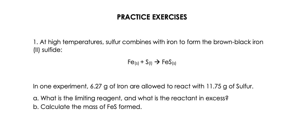 PRACTICE EXERCISES
1. At high temperatures, sulfur combines with iron to form the brown-black iron
(II) sulfide:
Fe(s) + S(1)→ FeS (s)
In one experiment, 6.27 g of Iron are allowed to react with 11.75 g of Sulfur.
a. What is the limiting reagent, and what is the reactant in excess?
b. Calculate the mass of FeS formed.