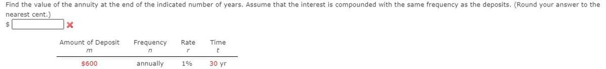 Find the value of the annuity at the end of the indicated number of years. Assume that the interest is compounded with the same frequency as the deposits. (Round your answer to the
nearest cent.)
Amount of Deposit
Frequency
Rate
Time
in
$600
annually
1%
30 yr
