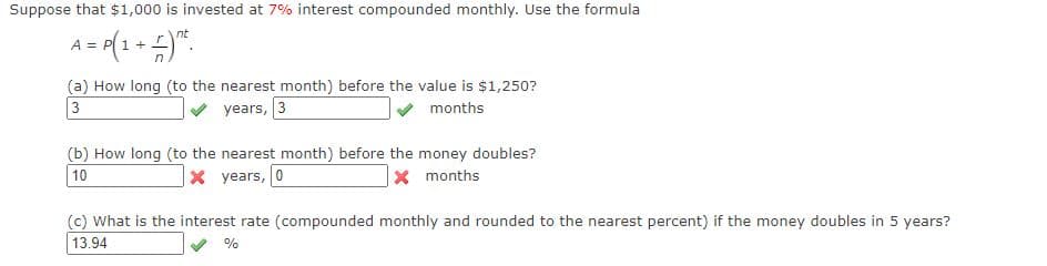 Suppose that $1,000 is invested at 7% interest compounded monthly. Use the formula
nt
A = P 1 +
(a) How long (to the nearest month) before the value is $1,250?
3
years, 3
months
(b) How long (to the nearest month) before the money doubles?
10
x years, 0
xmonths
(c) What is the interest rate (compounded monthly and rounded to the nearest percent) if the money doubles in 5 years?
13.94
