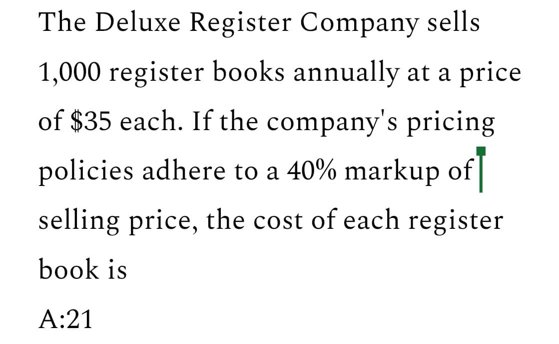 The Deluxe Register Company sells
1,000 register books annually at a price
of $35 each. If the company's pricing
policies adhere to a 40% markup of
selling price, the cost of each register
book is
A:21