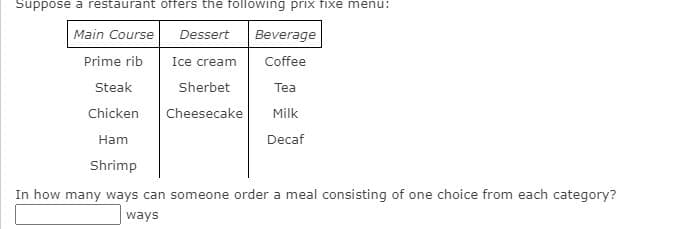 Suppose a restaurant offers the following priIx fixe menu:
Main Course
Dessert
Beverage
Prime rib
Ice cream
Coffee
Steak
Sherbet
Tea
Chicken
Cheesecake
Milk
Ham
Decaf
Shrimp
In how many ways can someone order a meal consisting of one choice from each category?
ways
