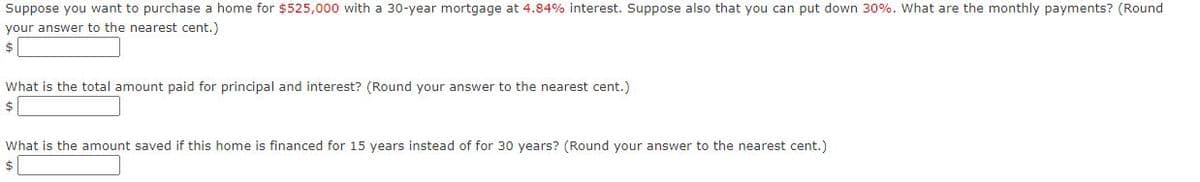 Suppose you want to purchase a home for $525,000 with a 30-year mortgage at 4.84% interest. Suppose also that you can put down 30%. What are the monthly payments? (Round
your answer to the nearest cent.)
$
What is the total amount paid for principal and interest? (Round your answer to the nearest cent.)
$
What is the amount saved if this home is financed for 15 years instead of for 30 years? (Round your answer to the nearest cent.)
