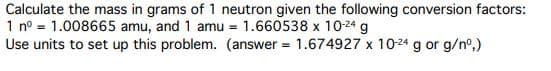 Calculate the mass in grams of 1 neutron given the following conversion factors:
1 n° = 1.008665 amu, and 1 amu
Use units to set up this problem. (answer = 1.674927 x 10-24 g or g/n°,)
1.660538 x 10-24 g
%3!
