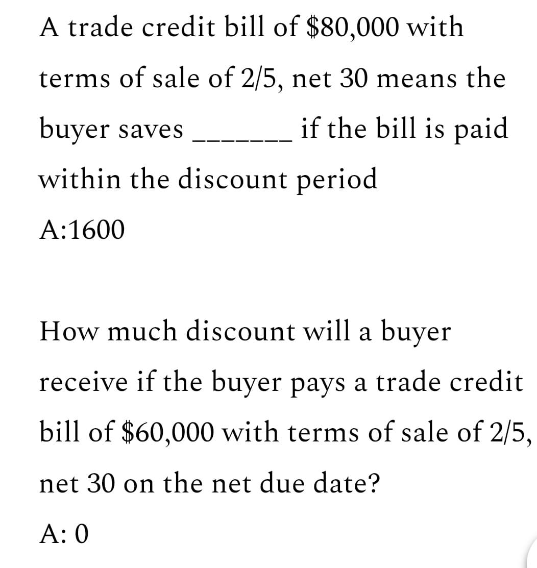 A trade credit bill of $80,000 with
terms of sale of 2/5, net 30 means the
buyer saves
if the bill is paid
within the discount period
A:1600
How much discount will a buyer
receive if the buyer pays a trade credit
bill of $60,000 with terms of sale of 2/5,
net 30 on the net due date?
A: 0