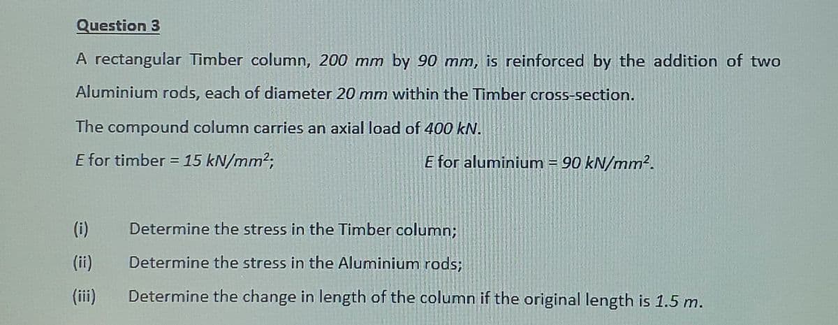 Question 3
A rectangular Timber column, 200 mm by 90 mm, is reinforced by the addition of two
Aluminium rods, each of diameter 20 mm within the Timber cros5-section.
The compound column carries an axial load of 400 kN.
E for timber = 15 kN/mm2;
E for aluminium = 90 kN/mm².
%3D
(i)
Determine the stress in the Timber column;
(ii)
Determine the stress in the Aluminium rods;
(ii)
Determine the change in length of the column if the original length is 1.5 m.
