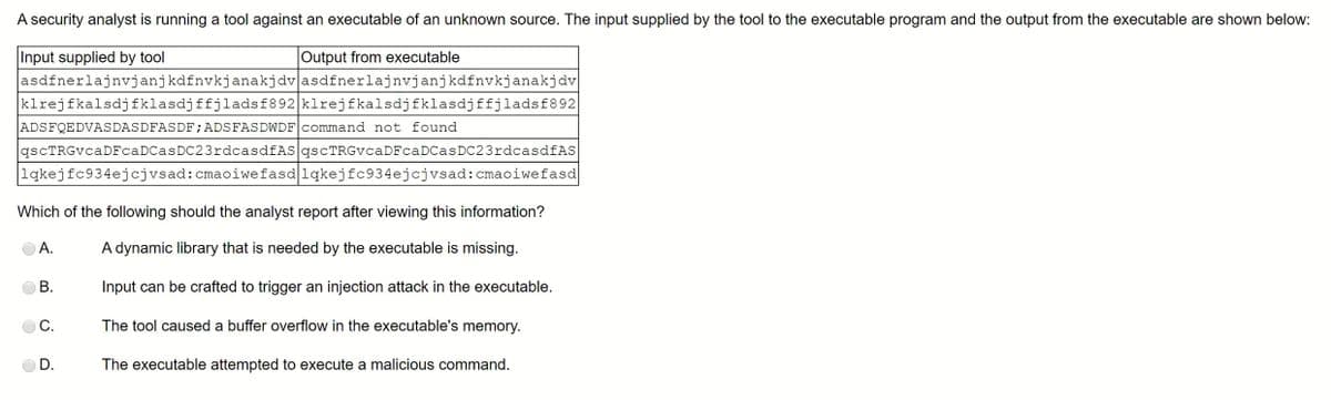 A security analyst is running a tool against an executable of an unknown source. The input supplied by the tool to the executable program and the output from the executable are shown below:
Input supplied by tool
Output from executable
asdfnerlajnvjanjkdfnvkjanakjdv asdfnerlajnvjanjkdfnvkjanakjdv
klrejfkalsdjfklasdjffjladsf892 klrejfkalsdjfklasdjffjladsf892
ADSFQEDVASDASDFASDF; ADSFAS DWDF command not found
qscTRGvcaDFcaDCasDC23rdcasdfAS qscTRGvcaDFca DC as DC23rdcasdfAS
1qkejfc934ejcjvsad: cmaoiwefasd lqkejfc934ejcj vsad: cmaoiwefasd
Which of the following should the analyst report after viewing this information?
A dynamic library that is needed by the executable missing.
A.
B.
Input can be crafted to trigger an injection attack in the executable.
C.
The tool caused a buffer overflow in the executable's memory.
D.
The executable attempted to execute a malicious command.