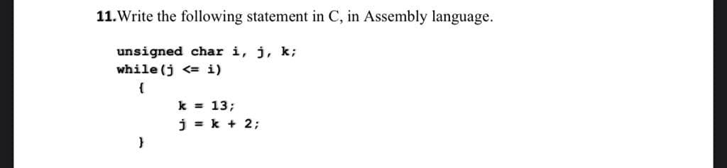 11.Write the following statement in C, in Assembly language.
unsigned char i, j, k;
while (j<= i)
{
}
k = 13;
j = k + 2;