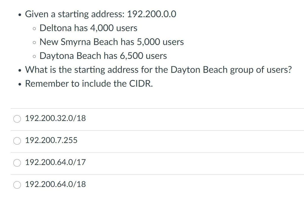 ●
Given a starting address: 192.200.0.0
• Deltona has 4,000 users
o New Smyrna Beach has 5,000 users
o Daytona Beach has 6,500 users
O
• What is the starting address for the Dayton Beach group of users?
●
Remember to include the CIDR.
192.200.32.0/18
192.200.7.255
192.200.64.0/17
192.200.64.0/18