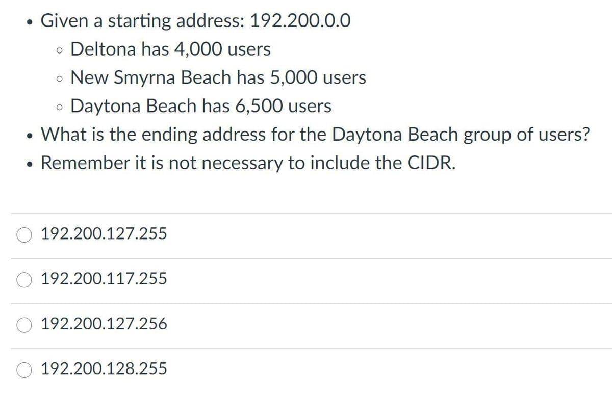 ●
Given a starting address: 192.200.0.0
o Deltona has 4,000 users
• New Smyrna Beach has 5,000 users
O
Daytona Beach has 6,500 users
●
What is the ending address for the Daytona Beach group of users?
• Remember it is not necessary to include the CIDR.
192.200.127.255
192.200.117.255
192.200.127.256
192.200.128.255