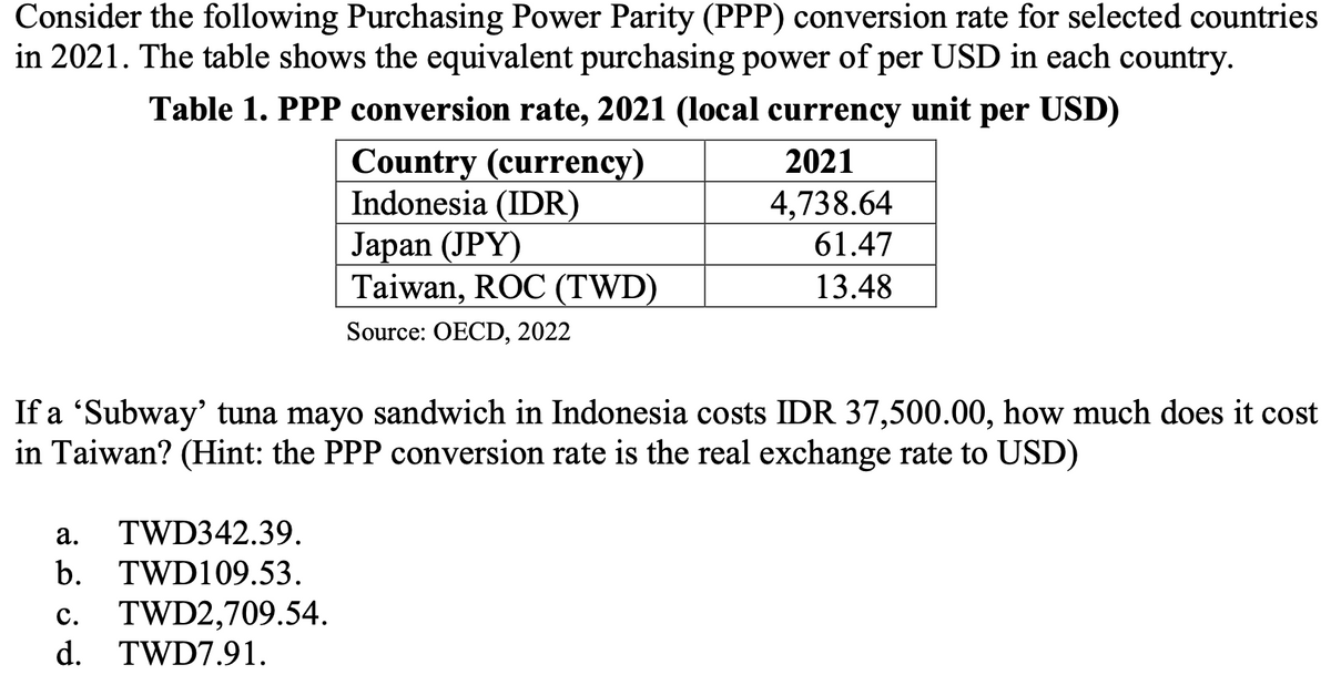 Consider the following Purchasing Power Parity (PPP) conversion rate for selected countries
in 2021. The table shows the equivalent purchasing power of per USD in each country.
Table 1. PPP conversion rate, 2021 (local currency unit per USD)
2021
Country (currency)
Indonesia (IDR)
Japan (JPY)
4,738.64
61.47
Taiwan, ROC (TWD)
13.48
Source: OECD, 2022
If a 'Subway' tuna mayo sandwich in Indonesia costs IDR 37,500.00, how much does it cost
in Taiwan? (Hint: the PPP conversion rate is the real exchange rate to USD)
a.
TWD342.39.
b. TWD109.53.
C. TWD2,709.54.
d. TWD7.91.