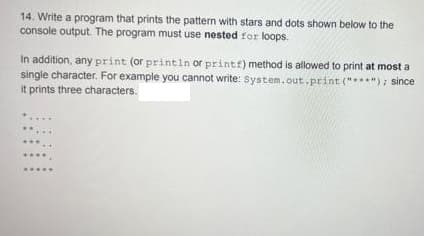 14. Write a program that prints the pattern with stars and dots shown below to the
console output. The program must use nested for loops.
In addition, any print (or printin or printf) method is allowed to print at most a
single character. For example you cannot write: System.out.print("***"); since
it prints three characters.