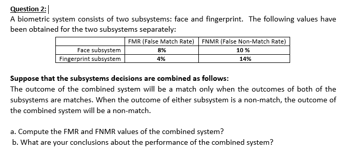 Question 2:
A biometric system consists of two subsystems: face and fingerprint. The following values have
been obtained for the two subsystems separately:
FMR (False Match Rate) FNMR (False Non-Match Rate)
Face subsystem
| Fingerprint subsystem
8%
10 %
4%
14%
Suppose that the subsystems decisions are combined as follows:
The outcome of the combined system will be a match only when the outcomes of both of the
subsystems are matches. When the outcome of either subsystem is a non-match, the outcome of
the combined system will be a non-match.
a. Compute the FMR and FNMR values of the combined system?
b. What are your conclusions about the performance of the combined system?
