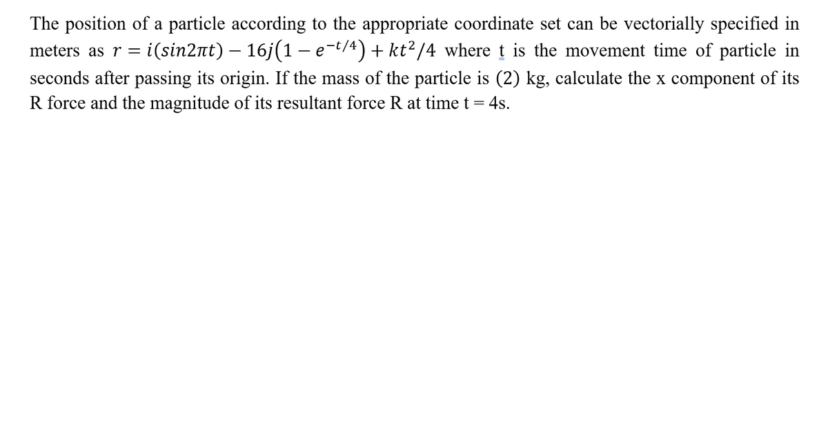 The position of a particle according to the appropriate coordinate set can be vectorially specified in
meters asr=
i(sin2nt) – 16j(1 - e-t/4) + kt?/4 where t is the movement time of particle in
seconds after passing its origin. If the mass of the particle is (2) kg, calculate the x component of its
R force and the magnitude of its resultant force R at time t = 4s.
