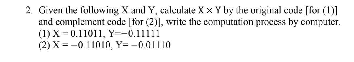 2. Given the following X and Y, calculate X × Y by the original code [for (1)]
and complement code [for (2)], write the computation process by computer.
(1) X = 0.11011, Y=-0.11111
(2) X=-0.11010, Y= -0.01110