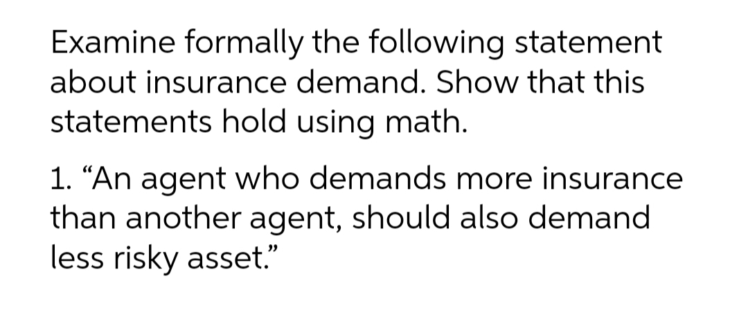 Examine formally the following statement
about insurance demand. Show that this
statements hold using math.
1. "An agent who demands more insurance
than another agent, should also demand
less risky asset."
