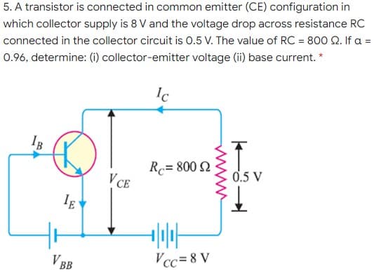 5. A transistor is connected in common emitter (CE) configuration in
which collector supply is 8 V and the voltage drop across resistance RC
connected in the collector circuit is 0.5 V. The value of RC = 800 Q. If a =
0.96, determine: (i) collector-emitter voltage (ii) base current. *
Ic
IB
R= 800 N
V CE
0.5 V
I.
V BB
Vcc= 8 V
