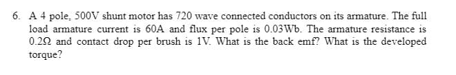 6. A 4 pole, 500V shunt motor has 720 wave connected conductors on its armature. The full
load armature current is 60A and flux per pole is 0.03Wb. The armature resistance is
0.22 and contact drop per brush is 1V. What is the back emf? What is the developed
torque?
