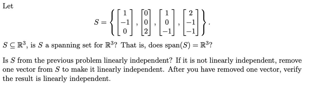Let
-----
SCR³, is S a spanning set for R³? That is, does span(S) = R³?
Is S from the previous problem linearly independent? If it is not linearly independent, remove
one vector from S to make it linearly independent. After you have removed one vector, verify
the result is linearly independent.
S =
=