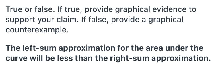 True or false. If true, provide graphical evidence to
support your claim. If false, provide a graphical
counterexample.
The left-sum approximation for the area under the
curve will be less than the right-sum approximation.
