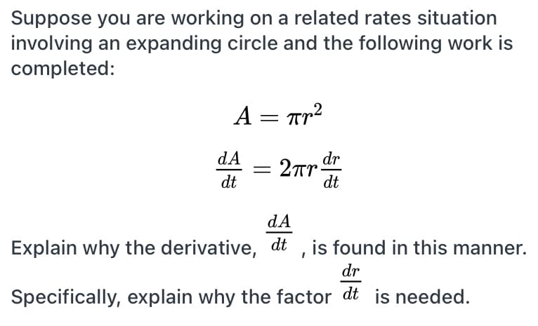 Suppose you are working on a related rates situation
involving an expanding circle and the following work is
completed:
A = Tr?
2Tr dr
dt
dA
dt
dA
Explain why the derivative, dt , is found in this manner.
dr
Specifically, explain why the factor dt is needed.

