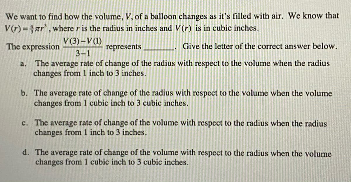 We want to find how the volume, V, of a balloon changes as it's filled with air. We know that
V(r)=ar', where r is the radius in inches and V(r) is in cubic inches.
V (3)–V(1)
The expression
represents
Give the letter of the correct answer below.
3-1
a. The average rate of change of the radius with respect to the volume when the radius
changes from 1 inch to 3 inches.
b. The average rate of change of the radius with respect to the volume when the volume
changes from 1 cubic inch to 3 cubic inches.
c. The average rate of change of the volume with respect to the radius when the radius
changes from 1 inch to 3 inches.
d. The average rate of change of the volume with respect to the radius when the volume
changes from 1 cubic inch to 3 cubic inches.
