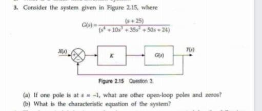 3. Consider the system given in Figure 2.15, where
(s+25)
+10s +35s + 50s + 24)
Figure 2.15 Question 3.
(a) If one pole is at s -1, what are other open-loop poles and zeros?
(b) What is the characteristic equation of the system?
