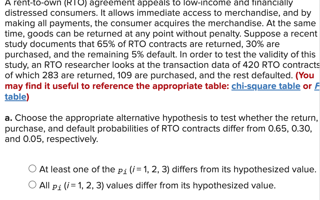 A rent-to-own (RTO) agreement appeals to low-income and financially
distressed consumers. It allows immediate access to merchandise, and by
making all payments, the consumer acquires the merchandise. At the same
time, goods can be returned at any point without penalty. Suppose a recent
study documents that 65% of RTO contracts are returned, 30% are
purchased, and the remaining 5% default. In order to test the validity of this
study, an RTO researcher looks at the transaction data of 420 RTO contracts
of which 283 are returned, 109 are purchased, and the rest defaulted. (You
may find it useful to reference the appropriate table: chi-square table or F
table)
a. Choose the appropriate alternative hypothesis to test whether the return,
purchase, and default probabilities of RTO contracts differ from 0.65, 0.30,
and 0.05, respectively.
At least one of the pi (i= 1, 2, 3) differs from its hypothesized value.
All pi (i= 1, 2, 3) values differ from its hypothesized value.
