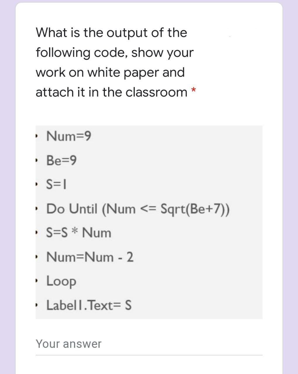 What is the output of the
following code, show your
work on white paper and
attach it in the classroom *
• Num=9
• Be=9
• S=|
• Do Until (Num <= Sqrt(Be+7))
• S=S * Num
• Num=Num - 2
• Loop
• Labell.Text= S
Your answer
