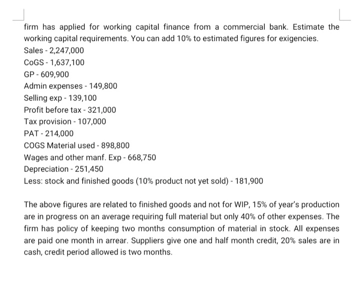 firm has applied for working capital finance from a commercial bank. Estimate the
working capital requirements. You can add 10% to estimated figures for exigencies.
Sales - 2,247,000
COGS - 1,637,100
GP - 609,900
Admin expenses - 149,800
Selling exp - 139,100
Profit before tax - 321,000
Tax provision - 107,000
PAT - 214,000
COGS Material used - 898,800
Wages and other manf. Exp - 668,750
Depreciation - 251,450
Less: stock and finished goods (10% product not yet sold) - 181,900
The above figures are related to finished goods and not for WIP, 15% of year's production
are in progress on an average requiring full material but only 40% of other expenses. The
firm has policy of keeping two months consumption of material in stock. All expenses
are paid one month in arrear. Suppliers give one and half month credit, 20% sales are in
cash, credit period allowed is two months.
