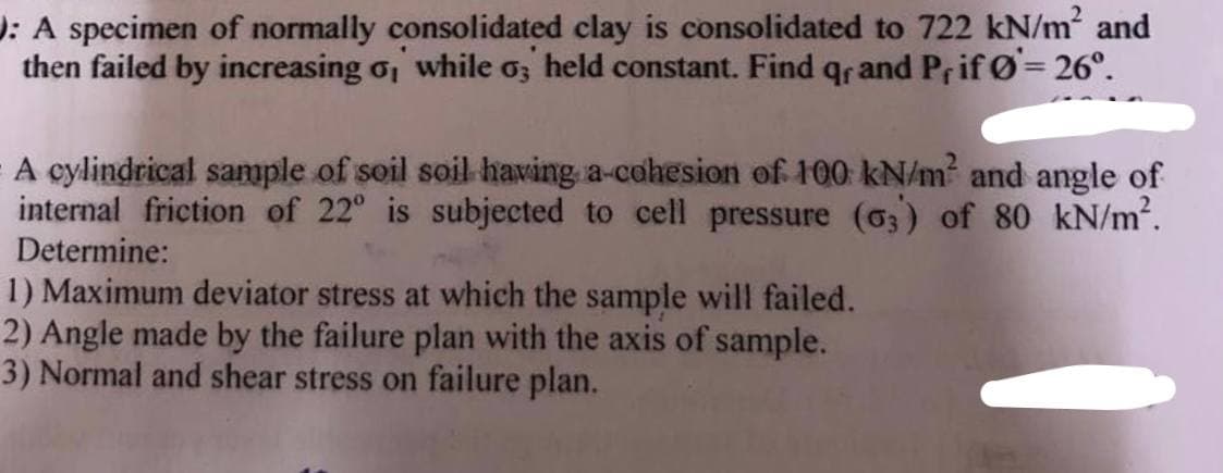 : A specimen of normally consolidated clay is consolidated to 722 kN/m² and
then failed by increasing o, while o, held constant. Find qr and Prif Ø= 26°.
A cylindrical sample of soil soil having a cohesion of 100 kN/m² and angle of
internal friction of 22° is subjected to cell pressure (63) of 80 kN/m².
Determine:
1) Maximum deviator stress at which the sample will failed.
2) Angle made by the failure plan with the axis of sample.
3) Normal and shear stress on failure plan.