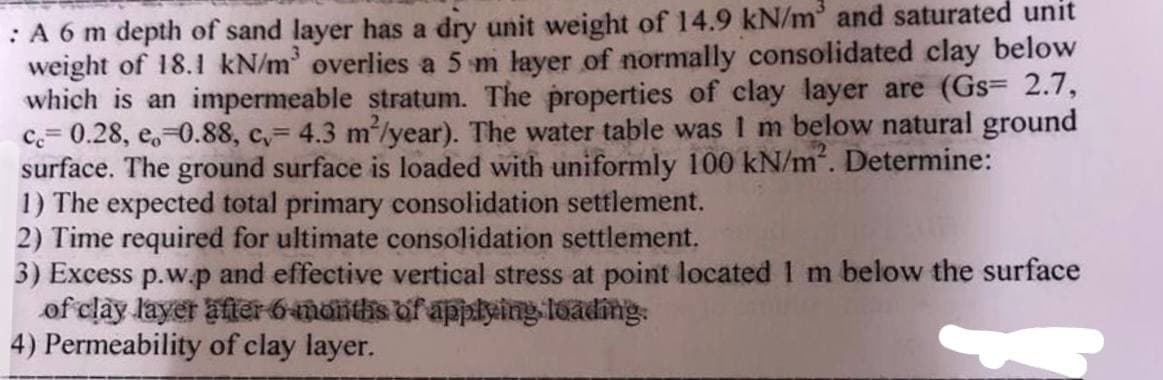 : A 6 m depth of sand layer has a dry unit weight of 14.9 kN/m³ and saturated unit
weight of 18.1 kN/m³ overlies a 5 m layer of normally consolidated clay below
which is an impermeable stratum. The properties of clay layer are (Gs= 2.7,
cc 0.28, e 0.88, c,= 4.3 m²/year). The water table was I m below natural ground
surface. The ground surface is loaded with uniformly 100 kN/m². Determine:
1) The expected total primary consolidation settlement.
2) Time required for ultimate consolidation settlement.
3) Excess p.w.p and effective vertical stress at point located 1 m below the surface
of clay layer after 6 months of applying loading.
4) Permeability of clay layer.