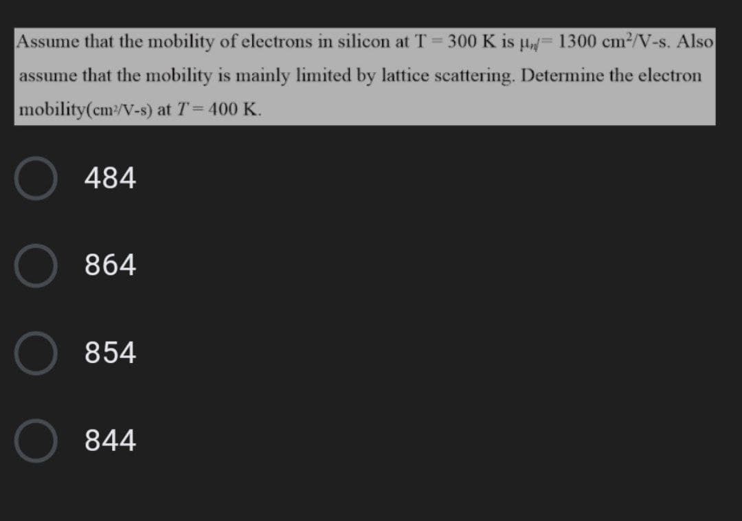 Assume that the mobility of electrons in silicon at T = 300 K is µ= 1300 cm²/V-s. Also
assume that the mobility is mainly limited by lattice scattering. Determine the electron
mobility(cm:/V-s) at T= 400 K.
!!
484
864
854
844
