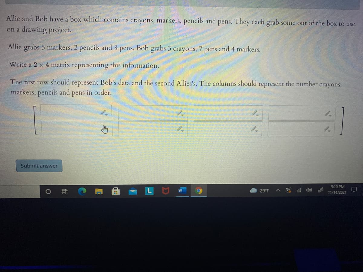 Allie and Bob have a box which contains crayons, markers, pencils and pens. They each grab-some out of the box to use
on a drawing project.
Allie grabs 5 markers, 2 pencils and 8 pens. Bob grabs 3 crayons, 7 pens and 4 markers.
Write a 2 x 4 matrix representing this information.
The first row should represent Bob's data and the second Allies's. The columns should represent the number crayons,
markers, pencils and pens in order.
Submit answer
5:10 PM
1O
29°F
11/14/2021
