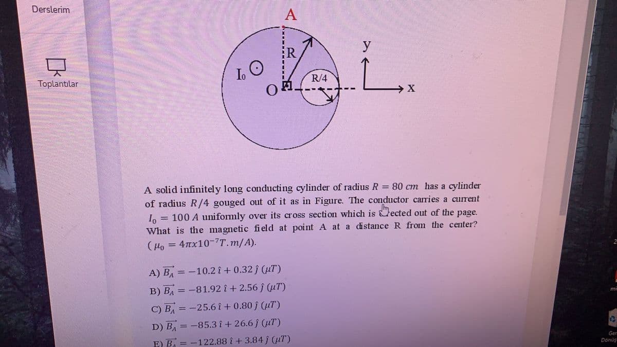 Derslerim
A
AL
y
R
Io
R/4
Toplantılar
A solid infinitely long conducting cylinder of radius R = 80 cm has a cylinder
of radius R/4 gouged out of it as in Figure. The conductor carries a current
I, = 100 A uniformly over its cross section which is ected out of the page.
What is the magnetic field at point A at a distance R from the center?
%3D
2
(Ho = 4x10-7T.m/A).
A) BA = -10.2 î + 0.32 j (uT)
B) BA = -81.92 î + 2.56 ĵ (uT)
mi
C) BA = -25.6 î + 0.80 ĵ (uT)
D) BA = -85.3 î + 26.6 f (uT)
Gen
Dönüşı
E) B = -122.88 i + 3.84 f (µT)
