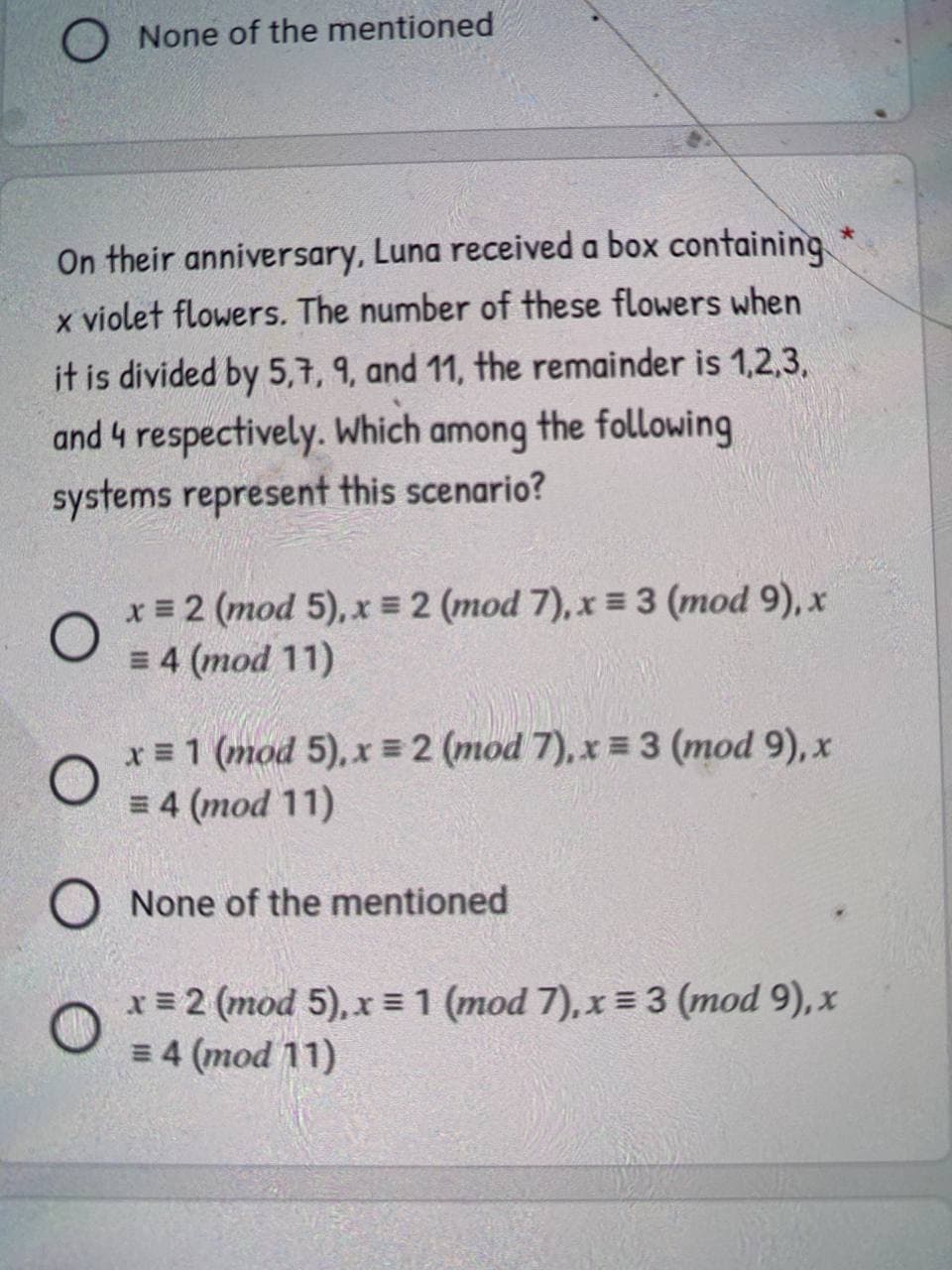 O None of the mentioned
On their anniversary, Luna received a box containing
x violet flowers. The number of these flowers when
it is divided by 5,7, 9, and 11, the remainder is 1,2,3,
and 4 respectively. Which among the following
systems represent this scenario?
x = 2 (mod 5), x = 2 (mod 7), x = 3 (mod 9), x
= 4 (mod 11)
x = 1 (mod 5), x 2 (mod 7), x = 3 (mod 9), x
= 4 (mod 11)
O None of the mentioned
x = 2 (mod 5), x = 1 (mod 7), x 3 (mod 9), x
= 4 (mod 11)

