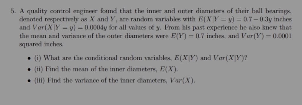 5. A quality control engineer found that the inner and outer diameters of their ball bearings,
denoted respectively as X and Y, are random variables with E(X|Y = y) = 0.7 – 0.3y inches
and Var(X|Y = y) = 0.0004y for all values of y. From his past experience he also knew that
the mean and variance of the outer diameters were E(Y) = 0.7 inches, and Var(Y)
squared inches.
= 0.0001
%3D
• (i) What are the conditional random variables, E(X|Y) and Var(X|Y)?
• (ii) Find the mean of the inner diameters, E(X).
• (ii) Find the variance of the inner diameters, Var(X).

