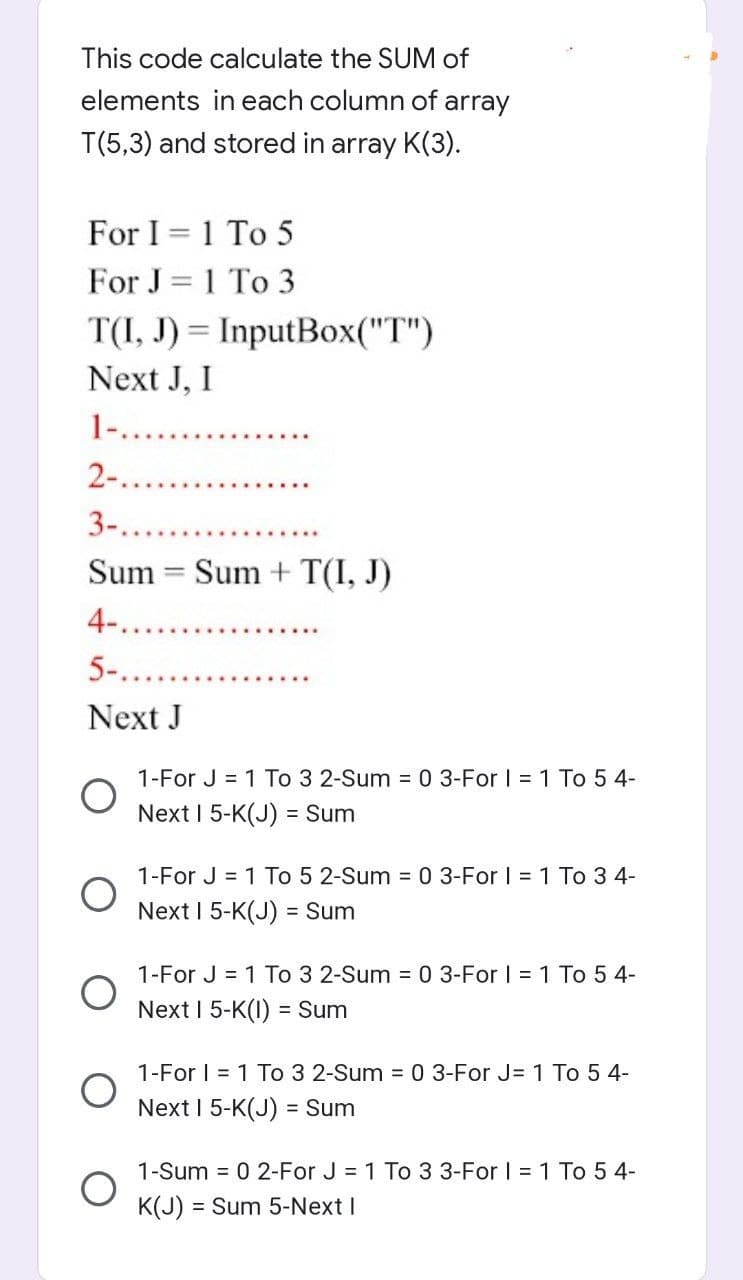 This code calculate the SUM of
elements in each column of array
T(5,3) and stored in array K(3).
For I = 1 To 5
For J = 1 To 3
T(I, J) = InputBox("T")
%3D
Next J, I
1....
2-..
3-.
Sum
Sum + T(I, J)
4-.
5-.
Next J
1-For J = 1 To 3 2-Sum = 0 3-For | = 1 To 5 4-
Next I 5-K(J)
= Sum
1-For J = 1 To 5 2-Sum = 0 3-For I = 1 To 3 4-
Next I 5-K(J) = Sum
1-For J = 1 To 3 2-Sum = 0 3-For | = 1 To 5 4-
Next I 5-K(I) = Sum
1-For | = 1 To 3 2-Sum = 0 3-For J= 1 To 5 4-
Next I 5-K(J) = Sum
1-Sum = 0 2-For J = 1 To 3 3-For I = 1 To 5 4-
K(J) = Sum 5-Next I
