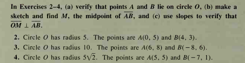 In Exercises 2-4, (a) verify that points A and B lie on circle 0, (b) make a
sketch and find M, the midpoint of AB, and (c) use slopes to verify that
OM I AB.
2. Circle o has radius 5. The points are A(0, 5) and B(4, 3).
3. Circle O has radius 10. The points are A(6, 8) and B(-8, 6).
4. Circle O has radius 5V2. The points are A(5, 5) and B(-7, 1).
