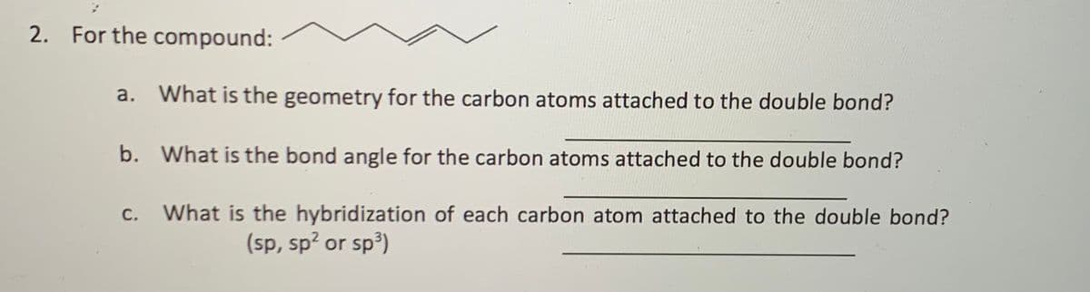 2. For the compound:
a. What is the geometry for the carbon atoms attached to the double bond?
b. What is the bond angle for the carbon atoms attached to the double bond?
c. What is the hybridization of each carbon atom attached to the double bond?
С.
(sp, sp? or sp³)
