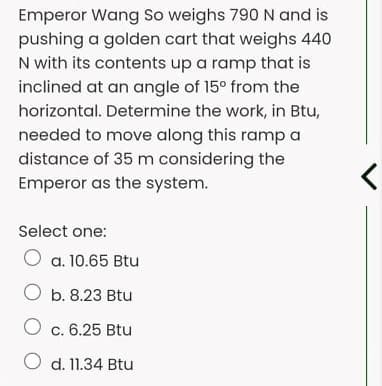 Emperor Wang So weighs 790N and is
pushing a golden cart that weighs 440
N with its contents up a ramp that is
inclined at an angle of 15° from the
horizontal. Determine the work, in Btu,
needed to move along this ramp a
distance of 35 m considering the
Emperor as the system.
Select one:
O a. 10.65 Btu
O b. 8.23 Btu
O c. 6.25 Btu
O d. 11.34 Btu
