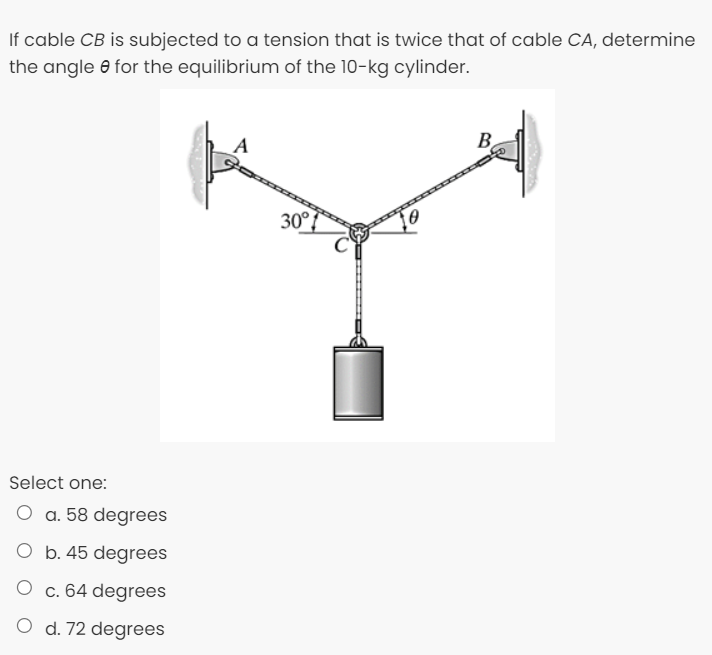 If cable CB is subjected to a tension that is twice that of cable CA, determine
the angle e for the equilibrium of the 10-kg cylinder.
B
30°{
Select one:
O a. 58 degrees
O b. 45 degrees
c. 64 degrees
O d. 72 degrees
