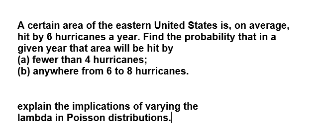 A certain area of the eastern United States is, on average,
hit by 6 hurricanes a year. Find the probability that in a
given year that area will be hit by
(a) fewer than 4 hurricanes;
(b) anywhere from 6 to 8 hurricanes.
explain the implications of varying the
lambda in Poisson distributions.
