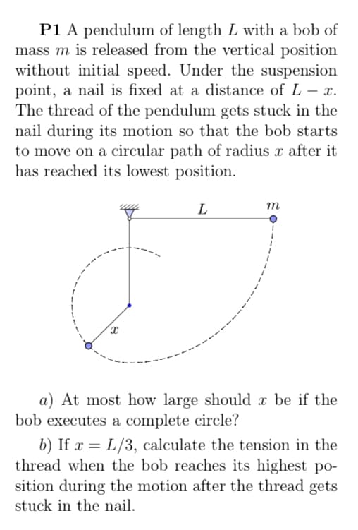 P1 A pendulum of length L with a bob of
mass m is released from the vertical position
without initial speed. Under the suspension
point, a nail is fixed at a distance of L – x.
The thread of the pendulum gets stuck in the
nail during its motion so that the bob starts
to move on a circular path of radius x after it
has reached its lowest position.
L
m
a) At most how large should x be if the
bob executes a complete circle?
b) If x = L/3, calculate the tension in the
thread when the bob reaches its highest po-
sition during the motion after the thread gets
stuck in the nail.
