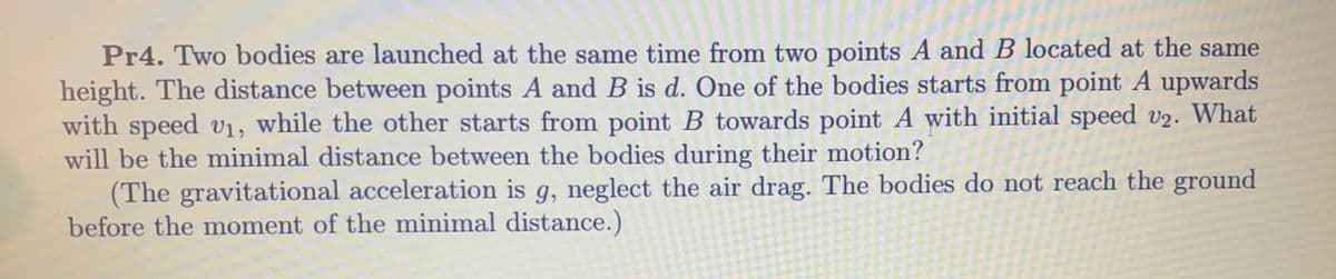 Pr4. Two bodies are launched at the same time from two points A and B located at the same
height. The distance between points A and B is d. One of the bodies starts from point A upwards
with speed v1, while the other starts from point B towards point A with initial speed v2. What
will be the minimal distance between the bodies during their motion?
(The gravitational acceleration is g, neglect the air drag. The bodies do not reach the ground
before the moment of the minimal distance.)
