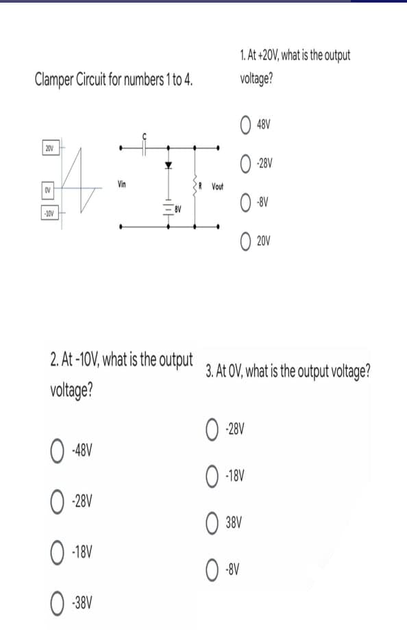 1. At +20V, what is the output
Clamper Circuit for numbers 1 to 4.
voltage?
O 48V
20V
O 28V
Vin
Vout
OV
O 8V
-10V
O 20V
2. At-10V, what is the output 3. At OV. what is the output voltage?
voltage?
O 28V
O -48V
O -18V
O 28V
O 38V
O 18V
O 38V
