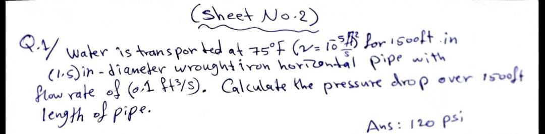 (sheet No.2)
Y water is trans por ted at 75°F (v= 10?$ for i500ft.in
(l.s) in -dianeter wroughtiron horizontal pipe with
flow rate of (01 4/9). Calculate the pressure drop over 1500ft
length of pipe.
Ans: 120 psi
